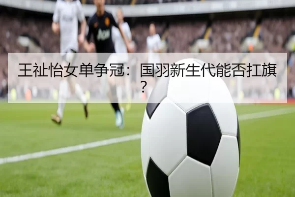 王祉怡女单争冠：国羽新生代能否扛旗？